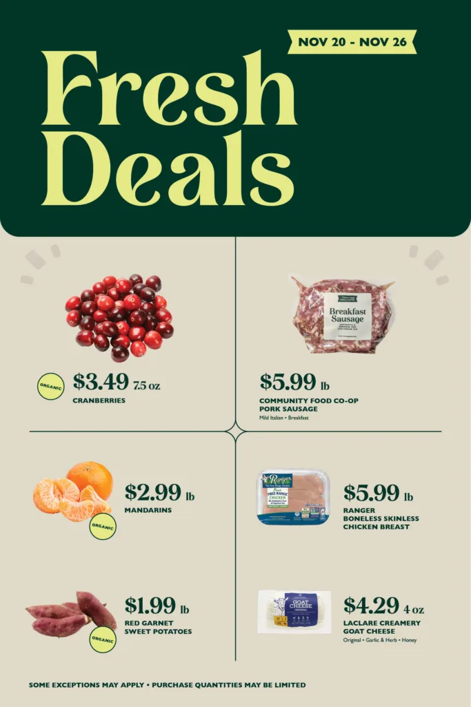 Organic Cranberries, $3.49 per 7.5 oz; Community Food Co-op Pork Sausages (Mild Italian • Breakfast), $5.99 per pound; Organic Mandarins, $2.99 per pound; Ranger Boneless Skinless Chicken Breast, $5.99 per pound; Organic Red Garnet Sweet Potatoes, $1.99 per pound; LaClare Creamery Goat Cheese (Original • Garlic Herb • Honey), $4.29 4 oz