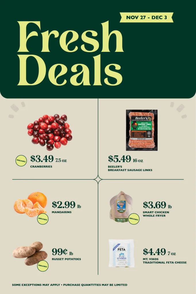 Organic Cranberries, $3.49 per 7.5 oz; Beeler’s Breakfast Sausage Links, $5.49 16 oz; Organic Mandarins, $2.99 per pound; Smart Chicken Organic Whole Fryer, $3.69 per pound; Organic Russett Potatoes, 99¢ per pound; Mt. Vikos Traditional Feta Cheese, $4.49 7 oz