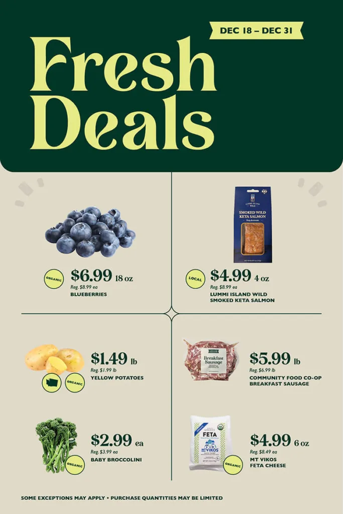 Fresh Deals December 18 through 31. Organic Blueberries, $6.99 per 18 ounces, reg. $8.99 per 18 ounces; Local Lummi Island Wild Smoked Keta Salmon, $4.99 per 4 ounces, reg. $8.99 per 4 ounces; Organic Yellow Potatoes, $1.49 per pound, reg. $1.99 per pound; Community Food Co-op Breakfast Sausage, $5.99 per pound, reg. $6.99 per pound; Organic Baby Broccolini, $2.99 each, reg. $3.99 each; Mt Vikos Organic Sheep & Goats Milk Feta, $4.99 per 6 ounces, reg. $8.49 per 6 ounces;