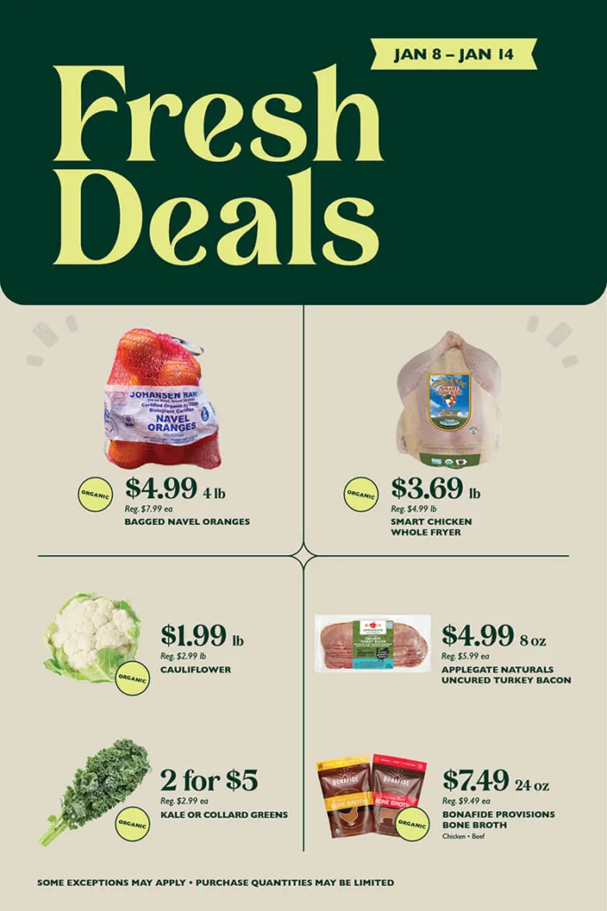 Fresh Deals January 8 through January 14. Organic Bagged Navel Oranges, $4.99 for 4 pounds, reg. $7.99 each; Smart Chicken Organic Whole Fryer, $3.69 per pound, reg. $4.99 per pound; Organic Cauliflower, $1.99 per pound, reg. $2.99 per pound; Applegate Naturals Uncured Turkey Bacon, $4.99 per 8 ounces, reg. $5.99 each; Organic Kale or Collard Greens, 2 for $5, reg. $2.99 each; Bonafide Provisions Organic Bone Broth (Chicken, Beef), $7.49 per 24 ounces, reg. $9.49 each