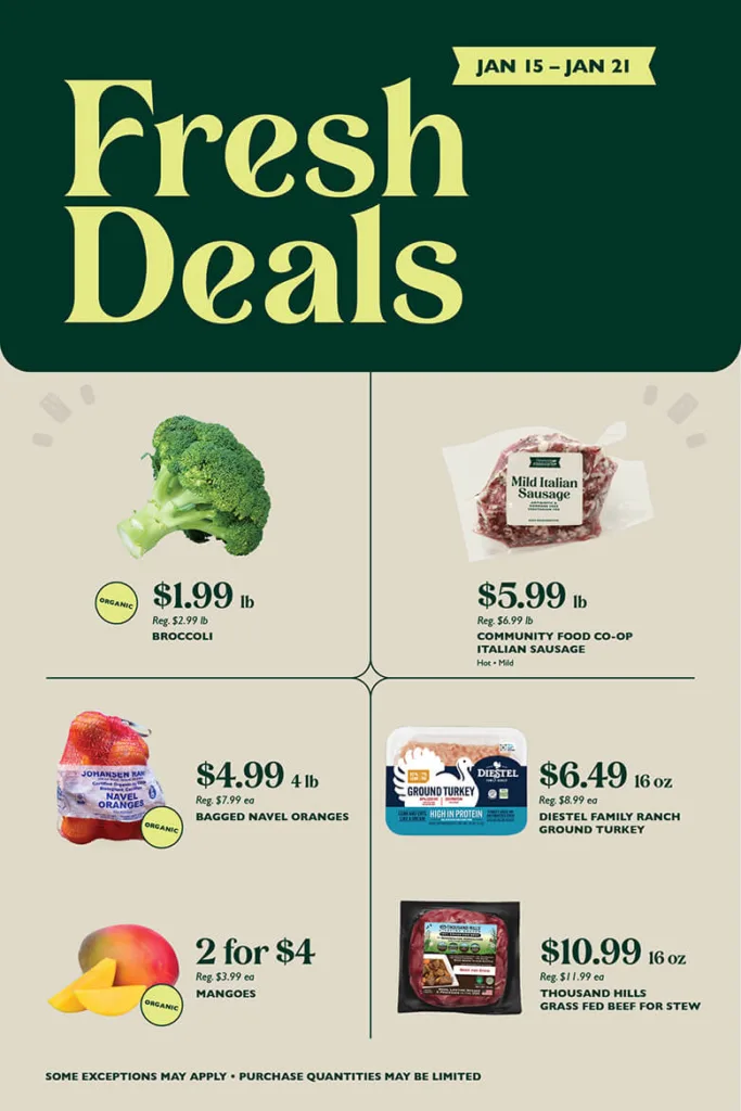 Fresh Deals January 15 through January 21, 2025. Organic Broccoli, $1.99 per pound, reg. $2.99 per pound;
Community Food Co-op Italian Sausage (Hot, Mild), $5.99 per pound, reg. $6.99 per pound;
Organic Bagged Navel Oranges, $4.99 for 4 pounds, reg. $7.99 each;
Diestel Ground Turkey, $6.49 per 16 ounces, reg. $8.99 each;
Organic Mangoes, 2 for $4, reg. $3.99 each;
Thousand Hills Grass Fed Beef Stew Meat, $10.99 per 16 ounces, reg. $11.99 each