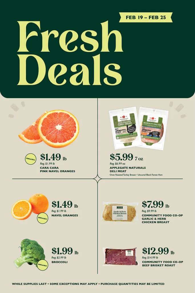 Fresh Deals February 19 through February 25. Organic Cara Cara Pink Navel Oranges, $1.49 per pound, reg. $1.99 per pound; Applegate Naturals Deli Meat (Oven Roasted Turkey Breast, Uncured Black Forest Ham), $5.99 per 7 ounces, reg. $6.99 each; Organic Navel Oranges, $1.49 per pound, reg. $1.99 per pound; Community Food Co-op Garlic & Herb Chicken Breast, $7.99 per pound, reg. $9.99 per pound; Organic Broccoli, $1.99 per pound, reg. $2.99 per pound; Community Food Co-op Beef Brisket Roast, $12.99 per pound, reg. $14.99 per pound