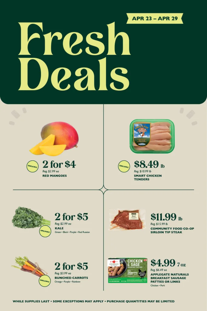 Fresh Deals April 23 to April 29
Organic Red Mangoes
2 for $4
Reg. $2.99 ea
Smart Chicken
Organic Tenders
$8.49 lb
Reg. $10.99 lb
Organic Kale
2 for $5
Reg. $2.99 ea
Green · Black · Purple · Red Russian
Community Food Co-op
Sirloin Tip Steak
$11.99 lb
Reg. $15.99 lb
Organic Bunched Carrots
2 for $5
Reg. $3.99 ea
Orange · Purple · Rainbow
Applegate Naturals
Breakfast Sausage Patties or Links
$4.99 7 oz
Reg. $6.49 ea
Chicken · Pork